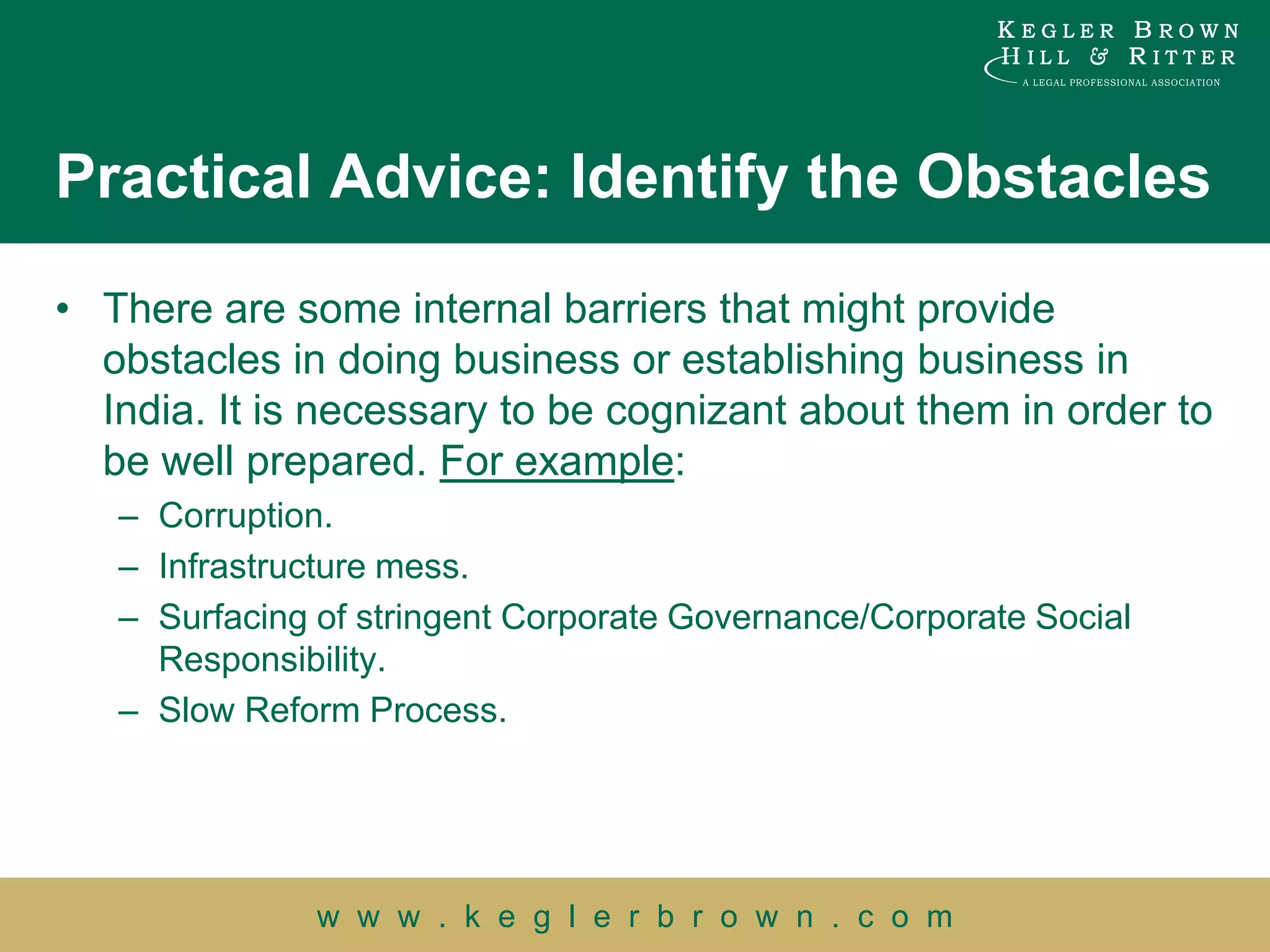 Practical Advice: Identify the Obstacles

• There are some internal barriers that might provide
  obstacles in doing business or establishing business in
  India. It is necessary to be cognizant about them in order to
  be well prepared. For example:
   – Corruption.
   – Infrastructure mess.
   – Surfacing of stringent Corporate Governance/Corporate Social
     Responsibility.
   – Slow Reform Process.




               w w w . k e g l e r b r o w n . c o m
 