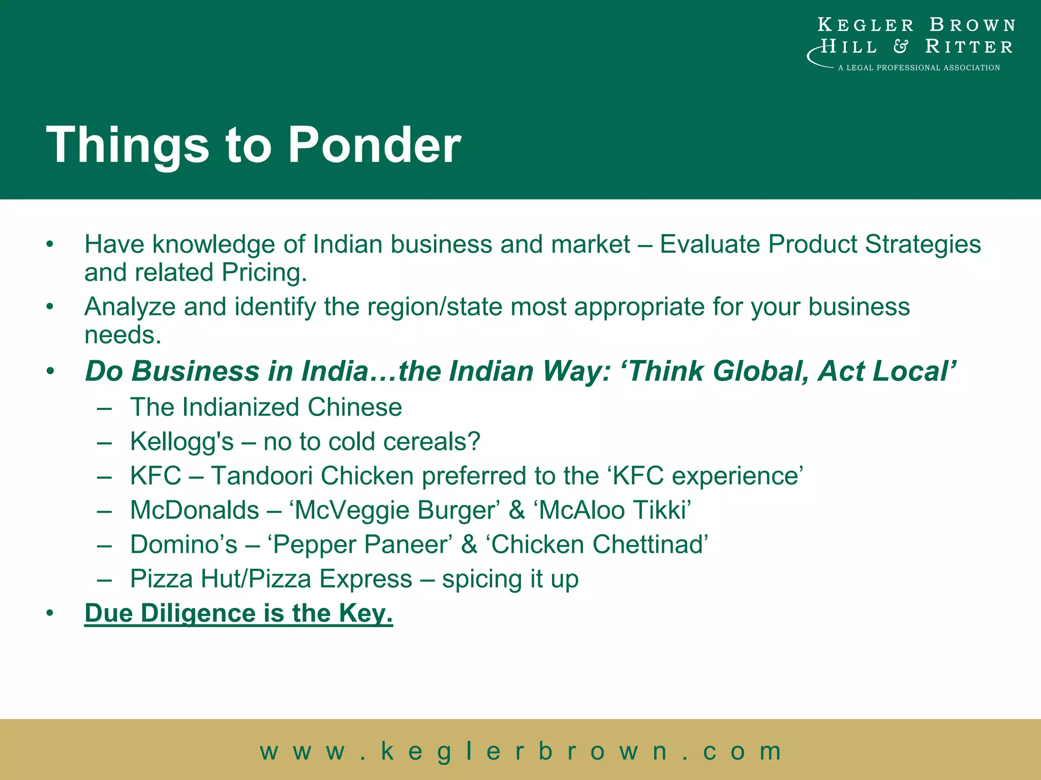 Things to Ponder
•   Have knowledge of Indian business and market – Evaluate Product Strategies
    and related Pricing.
•   Analyze and identify the region/state most appropriate for your business
    needs.
• Do Business in India…the Indian Way: „Think Global, Act Local‟
     – The Indianized Chinese
     – Kellogg's – no to cold cereals?
     – KFC – Tandoori Chicken preferred to the „KFC experience‟
     – McDonalds – „McVeggie Burger‟ & „McAloo Tikki‟
     – Domino‟s – „Pepper Paneer‟ & „Chicken Chettinad‟
     – Pizza Hut/Pizza Express – spicing it up
•   Due Diligence is the Key.




                  w w w . k e g l e r b r o w n . c o m
 