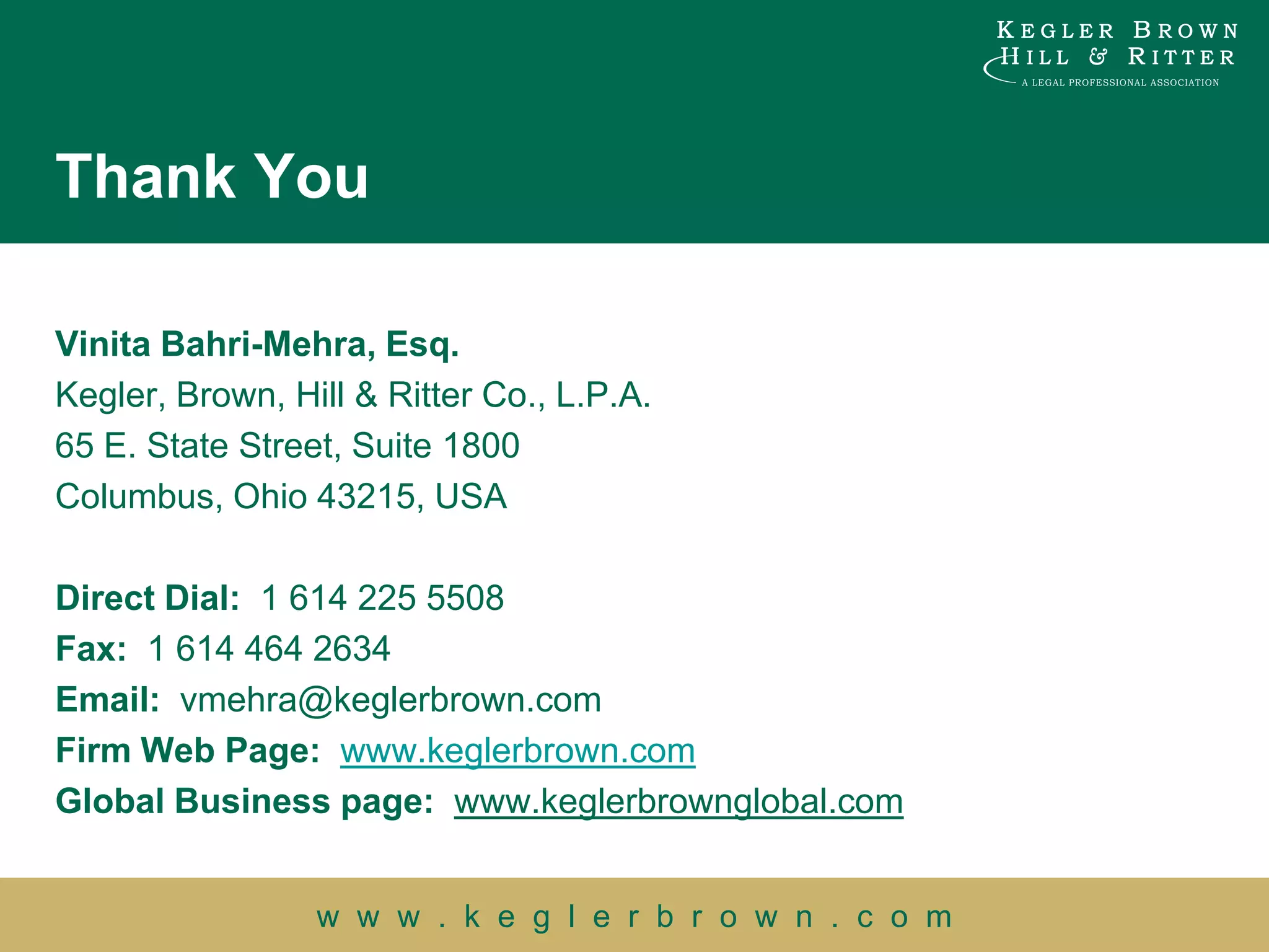 Thank You

Vinita Bahri-Mehra, Esq.
Kegler, Brown, Hill & Ritter Co., L.P.A.
65 E. State Street, Suite 1800
Columbus, Ohio 43215, USA

Direct Dial: 1 614 225 5508
Fax: 1 614 464 2634
Email: vmehra@keglerbrown.com
Firm Web Page: www.keglerbrown.com
Global Business page: www.keglerbrownglobal.com


                 w w w . k e g l e r b r o w n . c o m
 