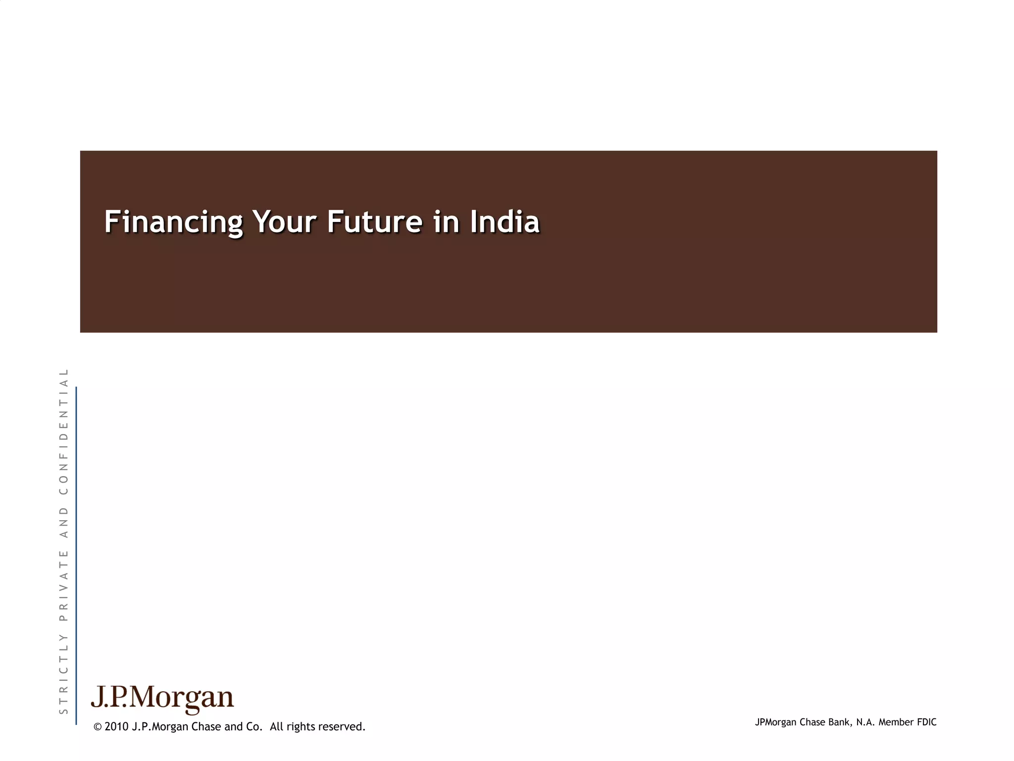 Financing Your Future in India
C O N F I D E N T I A L
A N D
P R I V A T E
ST R I C T L Y




                                                                                 JPMorgan Chase Bank, N.A. Member FDIC
                          © 2010 J.P.Morgan Chase and Co. All rights reserved.
 
