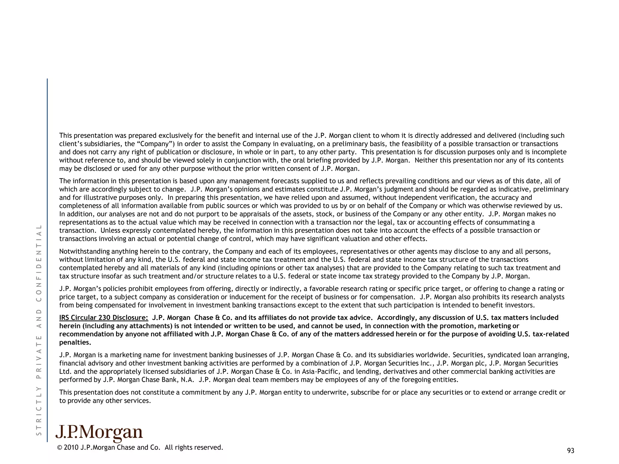 This presentation was prepared exclusively for the benefit and internal use of the J.P. Morgan client to whom it is directly addressed and delivered (including such
                          client’s subsidiaries, the ―Company‖) in order to assist the Company in evaluating, on a preliminary basis, the feasibility of a possible transaction or transactions
                          and does not carry any right of publication or disclosure, in whole or in part, to any other party. This presentation is for discussion purposes only and is incomplete
                          without reference to, and should be viewed solely in conjunction with, the oral briefing provided by J.P. Morgan. Neither this presentation nor any of its contents
                          may be disclosed or used for any other purpose without the prior written consent of J.P. Morgan.
                          The information in this presentation is based upon any management forecasts supplied to us and reflects prevailing conditions and our views as of this date, all of
                          which are accordingly subject to change. J.P. Morgan’s opinions and estimates constitute J.P. Morgan’s judgment and should be regarded as indicative, preliminary
                          and for illustrative purposes only. In preparing this presentation, we have relied upon and assumed, without independent verification, the accuracy and
                          completeness of all information available from public sources or which was provided to us by or on behalf of the Company or which was otherwise reviewed by us.
                          In addition, our analyses are not and do not purport to be appraisals of the assets, stock, or business of the Company or any other entity. J.P. Morgan makes no
                          representations as to the actual value which may be received in connection with a transaction nor the legal, tax or accounting effects of consummating a
C O N F I D E N T I A L




                          transaction. Unless expressly contemplated hereby, the information in this presentation does not take into account the effects of a possible transaction or
                          transactions involving an actual or potential change of control, which may have significant valuation and other effects.
                          Notwithstanding anything herein to the contrary, the Company and each of its employees, representatives or other agents may disclose to any and all persons,
                          without limitation of any kind, the U.S. federal and state income tax treatment and the U.S. federal and state income tax structure of the transactions
                          contemplated hereby and all materials of any kind (including opinions or other tax analyses) that are provided to the Company relating to such tax treatment and
                          tax structure insofar as such treatment and/or structure relates to a U.S. federal or state income tax strategy provided to the Company by J.P. Morgan.
                          J.P. Morgan’s policies prohibit employees from offering, directly or indirectly, a favorable research rating or specific price target, or offering to change a rating or
                          price target, to a subject company as consideration or inducement for the receipt of business or for compensation. J.P. Morgan also prohibits its research analysts
                          from being compensated for involvement in investment banking transactions except to the extent that such participation is intended to benefit investors.
A N D




                          IRS Circular 230 Disclosure: J.P. Morgan Chase & Co. and its affiliates do not provide tax advice. Accordingly, any discussion of U.S. tax matters included
                          herein (including any attachments) is not intended or written to be used, and cannot be used, in connection with the promotion, marketing or
                          recommendation by anyone not affiliated with J.P. Morgan Chase & Co. of any of the matters addressed herein or for the purpose of avoiding U.S. tax-related
P R I V A T E




                          penalties.
                          J.P. Morgan is a marketing name for investment banking businesses of J.P. Morgan Chase & Co. and its subsidiaries worldwide. Securities, syndicated loan arranging,
                          financial advisory and other investment banking activities are performed by a combination of J.P. Morgan Securities Inc., J.P. Morgan plc, J.P. Morgan Securities
                          Ltd. and the appropriately licensed subsidiaries of J.P. Morgan Chase & Co. in Asia-Pacific, and lending, derivatives and other commercial banking activities are
                          performed by J.P. Morgan Chase Bank, N.A. J.P. Morgan deal team members may be employees of any of the foregoing entities.
ST R I C T L Y




                          This presentation does not constitute a commitment by any J.P. Morgan entity to underwrite, subscribe for or place any securities or to extend or arrange credit or
                          to provide any other services.




                          © 2010 J.P.Morgan Chase and Co. All rights reserved.                                                                                                                       93
 