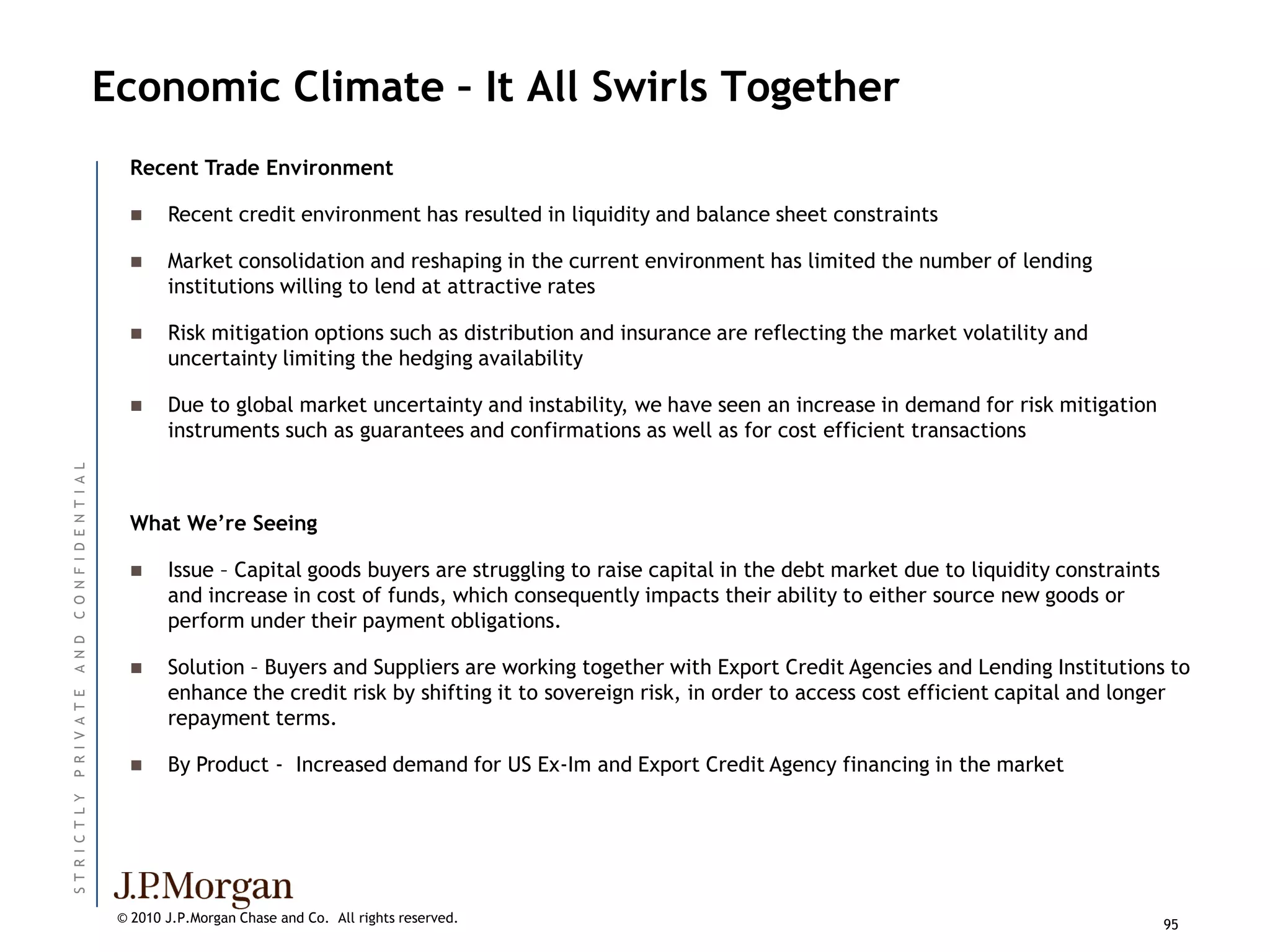 Economic Climate – It All Swirls Together
                            Recent Trade Environment

                                 Recent credit environment has resulted in liquidity and balance sheet constraints

                                 Market consolidation and reshaping in the current environment has limited the number of lending
                                  institutions willing to lend at attractive rates

                                 Risk mitigation options such as distribution and insurance are reflecting the market volatility and
                                  uncertainty limiting the hedging availability

                                 Due to global market uncertainty and instability, we have seen an increase in demand for risk mitigation
                                  instruments such as guarantees and confirmations as well as for cost efficient transactions
C O N F I D E N T I A L




                            What We’re Seeing

                                 Issue – Capital goods buyers are struggling to raise capital in the debt market due to liquidity constraints
                                  and increase in cost of funds, which consequently impacts their ability to either source new goods or
                                  perform under their payment obligations.
A N D




                                 Solution – Buyers and Suppliers are working together with Export Credit Agencies and Lending Institutions to
                                  enhance the credit risk by shifting it to sovereign risk, in order to access cost efficient capital and longer
P R I V A T E




                                  repayment terms.

                                 By Product - Increased demand for US Ex-Im and Export Credit Agency financing in the market
ST R I C T L Y




                           © 2010 J.P.Morgan Chase and Co. All rights reserved.                                                                  95
 