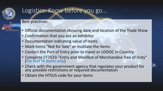 Logistics: Know before you go…
Best practices:
• Official documentation showing date and location of the Trade Show
• Confirmation that you are an exhibitor
• Documentation indicating value of items
• Mark items "Not for Sale" or mutilate the items
• Contact the Port of Entry prior to travel or USDOC in Country
• Complete CF7523-"Entry and Manifest of Merchandise free of Duty"
(For NAFTA Items only)
• Check with the government agency that regulates your product for
any possible restrictions or required documentation
• Obtain the HTSUS code for your items
 
