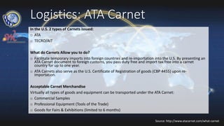 Logistics: ATA Carnet
In the U.S. 2 types of Carnets issued:
o ATA
o TECRO/AIT
What do Carnets Allow you to do?
o Facilitate temporary imports into foreign countries and re-importation into the U.S. By presenting an
ATA Carnet document to foreign customs, you pass duty free and import tax free into a carnet
country for up to one year.
o ATA Carnets also serve as the U.S. Certificate of Registration of goods (CBP 4455) upon re-
importation.
Acceptable Carnet Merchandise
Virtually all types of goods and equipment can be transported under the ATA Carnet:
o Commercial Samples
o Professional Equipment (Tools of the Trade)
o Goods for Fairs & Exhibitions (limited to 6 months)
Source: http://www.atacarnet.com/what-carnet
 
