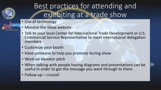 Best practices for attending and
exhibiting at a trade show
• Use of technology
• Monitor the show website
• Talk to your local Center for International Trade Development or U.S.
Commercial Service Representative to meet international delegation
members
• Customize your booth
• Have someone to help you promote during show
• Work on elevator pitch
• When talking with people having diagrams and presentations can be
useful in order to get the message you want through to them
• Follow-up – crucial!
 