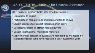 U.S. EXPORTERS – STEP up for Financial Assistance!
STEP financial support helps U.S. small businesses:
• Learn how to export
• Participate in foreign trade missions and trade shows
• Obtain services to support foreign market entry
• Develop websites to attract foreign buyers
• Design international marketing materials
• STEP financial assistance awards are managed by managed by
states/territories who have received a STEP award this year.
 