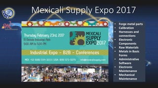 Mexicali Supply Expo 2017
• Forge metal parts
• Calibration
• Harnesses and
connections
• Electronic
Components
• Raw Materials
• Metals in Basic
Forms
• Administrative
Software
• Electronic
Maintenance
• Mechanical
Maintenance
 