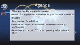 Agenda
• What you need to know before you go
• How to find appropriate trade show for your products or services
• Logistics
• Best practices for exhibiting
• Services and resources available to help you maximize you
participation
• Learn how you can join CITD at an upcoming industrial trade
show
 