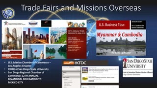 Trade Fairs and Missions Overseas
• U.S. Mexico Chamber of Commerce –
Los Angeles Chapter
• CIBER at San Diego State University
• San Diego Regional Chamber of
Commerce: 12TH ANNUAL
BINATIONAL DELEGATION TO
MEXICO CITY
 