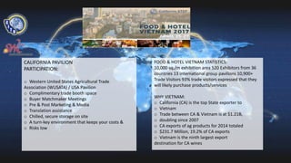 CALIFORNIA PAVILION
PARTICIPATION:
o Western United States Agricultural Trade
Association (WUSATA) / USA Pavilion
o Complimentary trade booth space
o Buyer Matchmaker Meetings
o Pre & Post Marketing & Media
o Translation assistance
o Chilled, secure storage on site
o A turn-key environment that keeps your costs &
o Risks low
FOOD & HOTEL VIETNAM STATISTICS:
10,000 sq./m exhibition area 520 Exhibitors from 36
countries 13 international group pavilions 10,900+
Trade Visitors 93% trade visitors expressed that they
will likely purchase products/services
WHY VIETNAM:
o California (CA) is the top State exporter to
o Vietnam
o Trade between CA & Vietnam is at $1.21B,
o doubling since 2007
o CA exports of ag products for 2014 totaled
o $231.7 Million, 19.2% of CA exports
o Vietnam is the ninth largest export
destination for CA wines
 