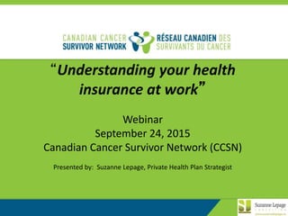 1
“Understanding your health
insurance at work”
Webinar
September 24, 2015
Canadian Cancer Survivor Network (CCSN)
Presented by: Suzanne Lepage, Private Health Plan Strategist
 