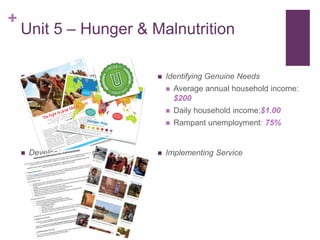 +
 Identifying Academic Goals
E v e r y C h i l d N o . 1 , 2 0 0 9
The Tikhuba clinic is an
unremarkable,
low-slung, alum
inum
-roofed building on
a
dusty patch
of ground
in a remote part of
Swaziland. But for many local families, it is
the place of miracles.
On
a windy
summer
morning, more
than a dozen wom
en held children on their
laps in a small waiting area under ﬂickering
ﬂuorescent lights. Babies’ cries
competed
with
mothers’ whispers. A few toddlers
surveyed
the scene with
wary eyes. Other
little
ones sat slackly against their moth-
ers, looking on impassively, too weak to be
curious.
Several of
the children suffered from
severe
acute malnutrition,
a persistent
and deadly condition
in this tiny, drought-
plagued country
in Southern Africa. Rising
food prices have compounded the problem,
taking a grim
toll on
Swaziland’s young-
est. In 2007, as the country
experienced its
worst drought in 15 years, UNICEF worked
with
the government to
establish
com-
munity-based
feeding centers throughout
Swaziland.
One of these centers was set up
at the
Tikhuba clinic. Here, malnourished children
are given lifesaving, nutrient-packed thera-
peutic foods — delivered
to the clinic by
UN
ICEF in collaboration with its partners —
that help them
recover and regain weight.
After a child has been treated, nurses moni-
tor his or her progress, measuring weight,
height, and arm circumference.
Gabsile Mamba believes the clinic’s staff
saved her infant son’s life. The little
boy,
named
Siyabonga and then
less
than
a
year old, had worrisom
e symptom
s: vom-
iting, diarrhea, and rapid weight loss. “ At
one point, I thought he was going to die,”
said his twenty-two-year-old mother.
She rushed the baby to the clinic, where
he
was diagnosed with
severe acute mal-
nutrition. Nurses prescribed
Plumpy’nut
® ,
a ready-to-use, high-energy peanut paste
A global food crisis and a faltering economy have put more children
at risk of starvation and disease. UNICEF is responding with
lifesaving therapeutic foods and a comprehensive nutrition strategy.
TheFight Against Malnutrition
ByAdamFifield
11
Unit 5 – Hunger & Malnutrition
 Developing Ownership
 Identifying Genuine Needs
 Average annual household income:
$200
 Daily household income:$1.00
 Rampant unemployment: 75%
 Implementing Service
South
Sudan
Libya
2013
Take a look at our interactive hunger map at http://cdn
.wfp.org/hungermap/
Proportion of total population
undernourished, 2011-13
It costs on averagejust US 25 cents a day to
feed a hungry child and
change her life forever.
While food is themost basic of human
needs required for survival,
on average, 1 in 8 people
go to bed hungryeach night.
We can achieveZero Hunger in ourlifetimes. Halving hunger
by 2015, as pledged in the
Millennium DevelopmentGoals, is the first
step.
(U.K.)
***
Very lowundern
ourishm
ent
<5%
Modera
tely lowundern
ourishm
ent
5-14,9
%
Modera
tely highundern
ourishm
ent
15-24,9%
High
undern
ourishm
ent
25-34
,9%
Very highunderno
urishm
ent
35%
and over
Missing
or insuffic
ient data
***
State
of Palestine
This map shows
the proportio
n of undernou
rishment
in the total populatio
n of developin
g countries
as of 2011-13.
The indicator
is an estimate
of the percenta
ge of the populatio
n at risk of caloric
inadequa
cy. Further
informati
on is available
at
www.fao
.org/publ
ications/s
ofi/en/Source:
FAO, IFAD and WFP. 2013.
The State of Food Insecurity
in the World
2013.
The multiple
dimensio
ns of food security.
Rome,
FAO.
Data source:
fao.org/e
conomic/
ess© 2013
World
Food Program
meThe designations
employed
and the presentatio
n of material
in the maps
do not imply
the expression
of any opinion
whatsoever
on the part of WFP concerning
the legal
or constitution
al status
of any country,
territory
or sea area, or concerning
the delimitation
of frontiers.
*
Dotted
line represents
approximate
ly the Line of Control
in Jammu
and Kashmir
agreed
upon by India and Pakistan.
The final status
of Jammu
and Kashmir
has not yet been
agreed
upon
by the parties.**
A dispute
exists
between
the government
s of Argentina
and the United
Kingdom
of Great
Britain
and Northern
Ireland
concerning
sovereignty
over the Falkland
Islands
(Malvinas).
***
Final boundary
between
the Republic
of Sudan
and the Republic
of South
Sudan
has not yet been
determined.
South
Sudan
declared
its independen
ce on 9 July 2011.
Data
for Sudan
(post-2011)
and South
Sudan
are not yet available.
Brunei
Darussal
am
Comoros
Seychelles
 