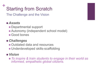 +
Starting from Scratch
 Assets
 Departmental support
 Autonomy (independent school model)
 Good bones
 Challenges
 Outdated data and resources
 Underdeveloped skills-scaffolding
 Vision
 To inspire & train students to engage in their world as
informed, empathetic global citizens.
The Challenge and the Vision
 