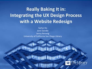 Really Baking It in:
Integrating the UX Design Process
with a Website Redesign
SuHui Ho
Jenn Dandle
Jenny Reiswig
University of California San Diego Library
 