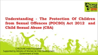 Understanding - The Protection Of Children
from Sexual Offences (POCSO) Act 2012 and
Child Sexual Abuse (CSA)
CHILDLINE India Foundation
Supported by Ministry of Women & Child Development
Government of India
 