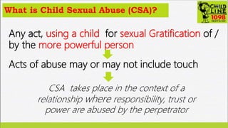 What is Child Sexual Abuse (CSA)?
Any act, using a child for sexual Gratification of /
by the more powerful person
Acts of...