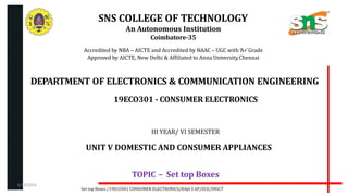 SNS COLLEGE OF TECHNOLOGY
An Autonomous Institution
Coimbatore-35
Accredited by NBA – AICTE and Accredited by NAAC – UGC with ‘A+’Grade
Approved by AICTE, New Delhi & Affiliated to Anna University,Chennai
DEPARTMENT OF ELECTRONICS & COMMUNICATION ENGINEERING
19ECO301 - CONSUMER ELECTRONICS
III YEAR/ VI SEMESTER
UNIT V DOMESTIC AND CONSUMER APPLIANCES
TOPIC – Set top Boxes
Set top Boxes /19ECO301 CONSUMER ELECTRONICS/RAJA S AP/ECE/SNSCT
4/19/2024
 