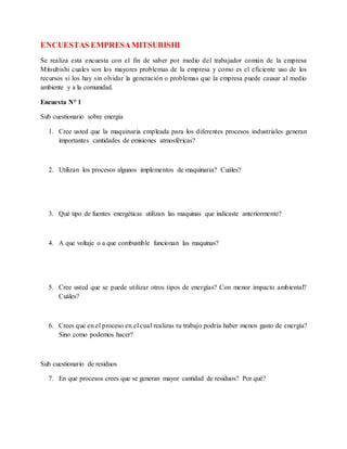 ENCUESTAS EMPRESAMITSUBISHI
Se realiza esta encuesta con el fin de saber por medio del trabajador común de la empresa
Mitsubishi cuales son los mayores problemas de la empresa y como es el eficiente uso de los
recursos si los hay sin olvidar la generación o problemas que la empresa puede causar al medio
ambiente y a la comunidad.
Encuesta N° 1
Sub cuestionario sobre energía
1. Cree usted que la maquinaria empleada para los diferentes procesos industriales generan
importantes cantidades de emisiones atmosféricas?
2. Utilizan los procesos algunos implementos de maquinaria? Cuáles?
3. Qué tipo de fuentes energéticas utilizan las maquinas que indicaste anteriormente?
4. A que voltaje o a que combustible funcionan las maquinas?
5. Cree usted que se puede utilizar otros tipos de energías? Con menor impacto ambiental?
Cuáles?
6. Crees que en el proceso en el cual realizas tu trabajo podría haber menos gasto de energía?
Sino como podemos hacer?
Sub cuestionario de residuos
7. En que procesos crees que se generan mayor cantidad de residuos? Por qué?
 