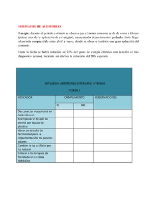 FORMATOS DE AUDITORIAS
Energía: durante el periodo evaluado se observa que el menor consumo se da de enero a febrero
(primer mes de la aplicación de estrategias), manteniendo decrecimientos graduales hasta llegar
al periodo comprendido entre abril y mayo, donde se observa también una gran reducción del
consumo.
Hasta la fecha se habrá reducido un 25% del gasto de energía eléctrica con relación al mes
diagnostico (enero), haciendo así efectiva la reducción del 20% esperada
MITSUBISHI AUDITORIAS EXTERNAS E INTERNAS
FOREN 1
INDICADOR CUMPLIMIENTO OBSERVACIONES
SI NO
Desconectar maquinaria en
horas desuso
Reemplazar el tejado de
eternit por tejado de
plástico
Hacer un estudio de
factibilidad para la
implementación de paneles
solares
Cambiar la luz artificial por
luz natural
Colocar a los tanques de
fosfatado un sistema
hidráulico
 
