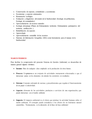  Conservación de especies, comunidades y ecosistemas
 Ecosistemas y especies amenazados
 Restauración ecológica
 Evaluación y diagnóstico del estado de la biodiversidad (Ecología de poblaciones,
Ecología de comunidades)
 Aprovechamiento de recursos naturales
 Ecología del paisaje (Planes de Ordenamiento territorial, Ordenamiento participativo del
territorio, zonificación )
 Rehabilitación de especies
 Agroecología
 Aprovechamiento sostenible de los recursos
 Sistemas de Información Geográfica (SIG) como herramienta para el manejo de la
biodiversidad
MARCO TEORICO
Para facilitar la comprensión del presente Sistema de Gestión Ambiental, se desarrollan de
manera general algunos términos:
 Insumo: Bien de cualquier clase empleado en la producción de otros bienes.
 Proceso: Un proceso es un conjunto de actividades mutuamente relacionadas o que al
interactuar juntas en los elementos de entrada los convierten en resultados
 Sistema: Conjunto ordenado de normas y procedimientos que regulan el funcionamiento
de un grupo o colectividad.
 Aspecto: elemento de las actividades, productos o servicios de una organización, que
puede interactuar con el medio ambiente
 Impacto: El impacto ambiental es el efecto que produce la actividad humana sobre el
medio ambiente. El concepto puede extenderse a los efectos de un fenómeno natural
catastrófico. Técnicamente, es la alteración de la línea de base ambiental
 