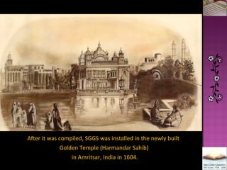 After it was compiled, SGGS was installed in the newly built  Golden Temple (Harmandar Sahib) in Amritsar, India in 1604. 