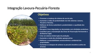 Integração Lavoura-Pecuária-Floresta
• Promover a mudança do sistema de uso do solo;
• Aumentar o índice de produtividade nos três sistemas: Lavoura,
Pecuária e Floresta;
• Melhorar de forma sustentável a produtividade e a qualidade dos
produtos;
• Recuperar áreas degradadas ou desmatadas com atividades produtivas;
• Contribuir para a manutenção das Áreas de Preservação Permanente e
de Reserva Legal;
• Criar um sistema ininterrupto de produção;
• Aumentar a renda das atividades agropecuárias;
• Melhorar a sustentabilidade socioeconômica e ambiental das
propriedades.
• Aumentar os estoques de carbono na pecuária brasileira (cultivo de
árvores)
4
ErnandesAncântara/Veracel
 