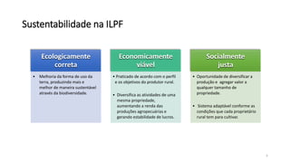 Sustentabilidade na ILPF
Ecologicamente
correta
• Melhoria da forma de uso da
terra, produzindo mais e
melhor de maneira sustentável
através da biodiversidade.
Economicamente
viável
• Praticado de acordo com o perfil
e os objetivos do produtor rural.
• Diversifica as atividades de uma
mesma propriedade,
aumentando a renda das
produções agropecuárias e
gerando estabilidade de lucros.
Socialmente
justa
• Oportunidade de diversificar a
produção e agregar valor a
qualquer tamanho de
propriedade.
• Sistema adaptável conforme as
condições que cada proprietário
rural tem para cultivar.
5
 