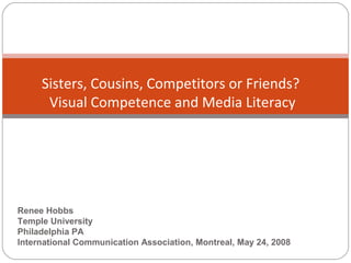  
Sisters, Cousins, Competitors or Friends?
Visual Competence and Media Literacy
Renee Hobbs
Temple University
Philadelphia PA
International Communication Association, Montreal, May 24, 2008
 