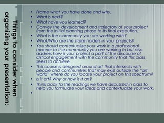 Thingstoconsiderwhen
organizingyourpresentation:
• Frame what you have done and why.
• What is next?
• What have you learned?
• Convey the development and trajectory of your project
from the initial planning phase to its final execution.
• What is the community you are working with?
• What/Who are the stake holders in your projects?
• You should contextualize your work in a professional
manner to the community you are working in but also
address how is your project a part of the discourse of
critical engagement with the community that this class
seeks to achieve.
• This course is designed around art that intersects with
people and communities that may exist outside the “art
world” where do you locate your project on this spectrum?
• Is it art? Why or how is it art?
• Think back to the readings we have discussed in class to
help you formulate your ideas and contextualize your work.
•  
 
