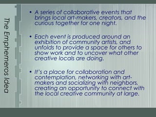 TheEmphemerosIdea
• A series of collaborative events that
brings local art-makers, creators, and the
curious together for one night.
• Each event is produced around an
exhibition of community artists, and
unfolds to provide a space for others to
show work and to uncover what other
creative locals are doing.
• It’s a place for collaboration and
contemplation, networking with art-
makers and socializing with neighbors,
creating an opportunity to connect with
the local creative community at large.
 