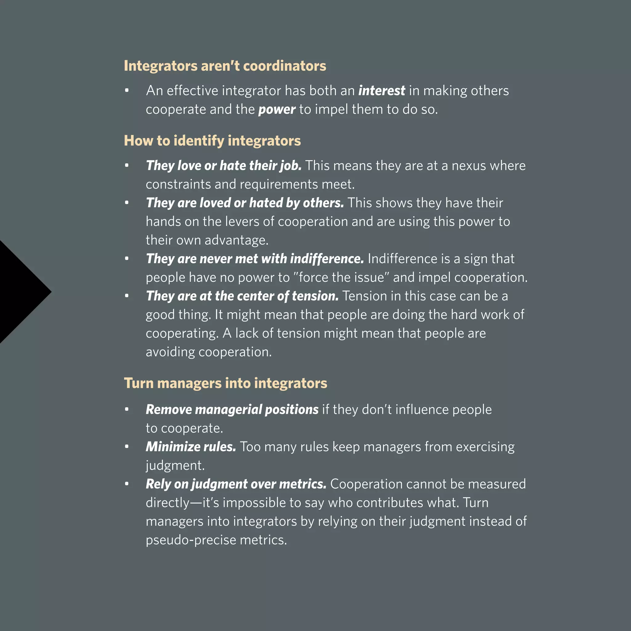 Integrators aren’t coordinators
•	 An effective integrator has both an interest in making others 		
	 cooperate and the power to impel them to do so.
How to identify integrators
•	 They love or hate their job. This means they are at a nexus where 		
	 constraints and requirements meet.
•	 They are loved or hated by others. This shows they have their 		
	 hands on the levers of cooperation and are using this power to 		
	 their own advantage.
•	 They are never met with indifference. Indifference is a sign that 		
	 people have no power to ”force the issue” and impel cooperation.
•	 They are at the center of tension. Tension in this case can be a 		
	 good thing. It might mean that people are doing the hard work of 		
	 cooperating. A lack of tension might mean that people are
	 avoiding cooperation.
Turn managers into integrators
•	 Remove managerial positions if they don’t influence people
	 to cooperate.
•	 Minimize rules. Too many rules keep managers from exercising 		
	judgment.
•	 Rely on judgment over metrics. Cooperation cannot be measured 		
	 directly—it’s impossible to say who contributes what. Turn 		
	 managers into integrators by relying on their judgment instead of 		
	 pseudo-precise metrics.
 