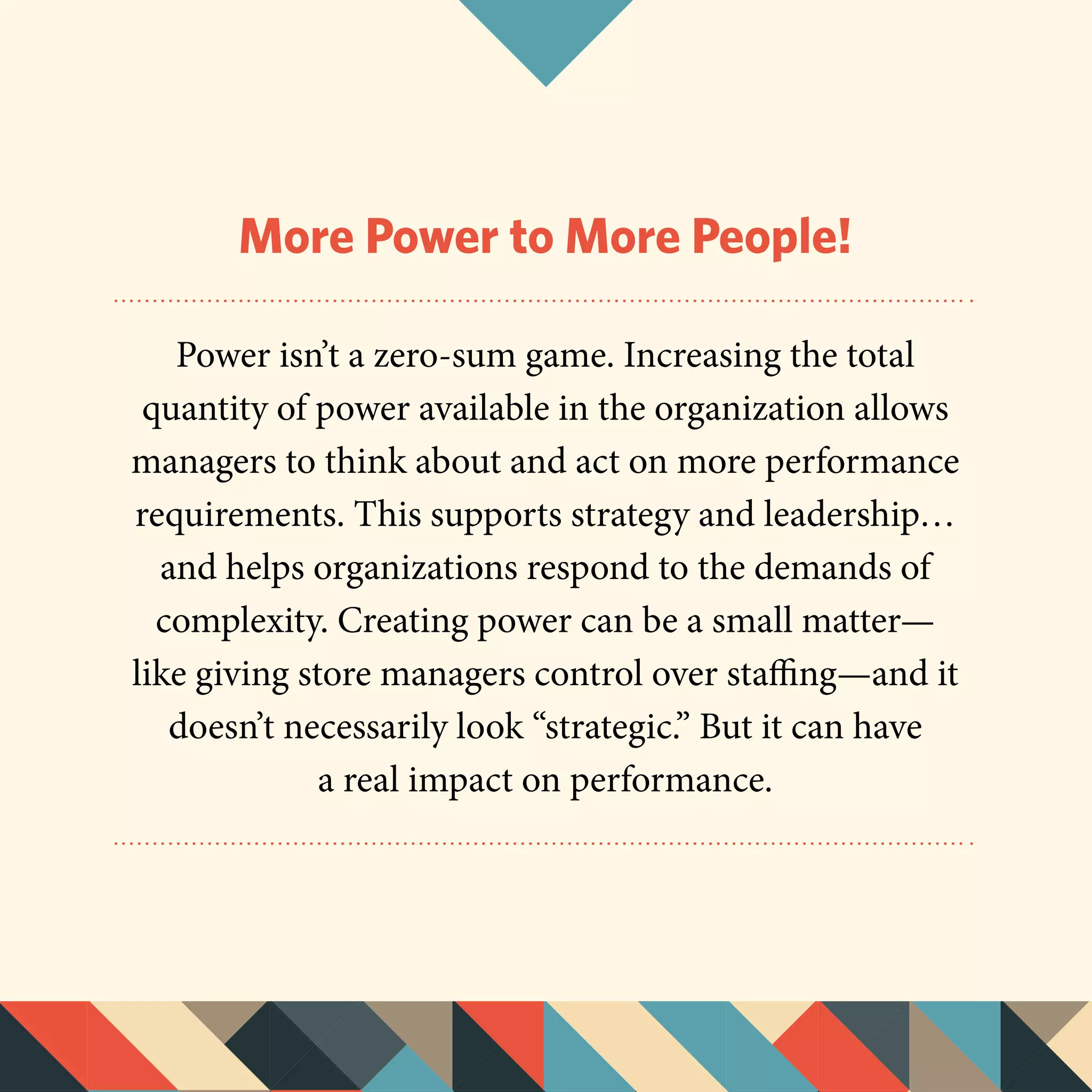 More Power to More People!
Power isn’t a zero-sum game. Increasing the total
quantity of power available in the organization allows
managers to think about and act on more performance
requirements. This supports strategy and leadership…
and helps organizations respond to the demands of
complexity. Creating power can be a small matter—
like giving store managers control over staffing—and it
doesn’t necessarily look “strategic.” But it can have
a real impact on performance.
 