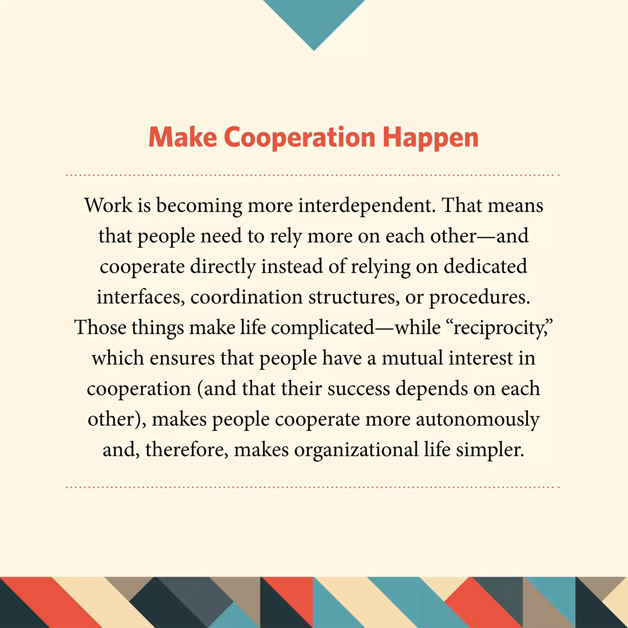 Make Cooperation Happen
Work is becoming more interdependent. That means
that people need to rely more on each other—and
cooperate directly instead of relying on dedicated
interfaces, coordination structures, or procedures.
Those things make life complicated—while “reciprocity,”
which ensures that people have a mutual interest in
cooperation (and that their success depends on each
other), makes people cooperate more autonomously
and, therefore, makes organizational life simpler.
 