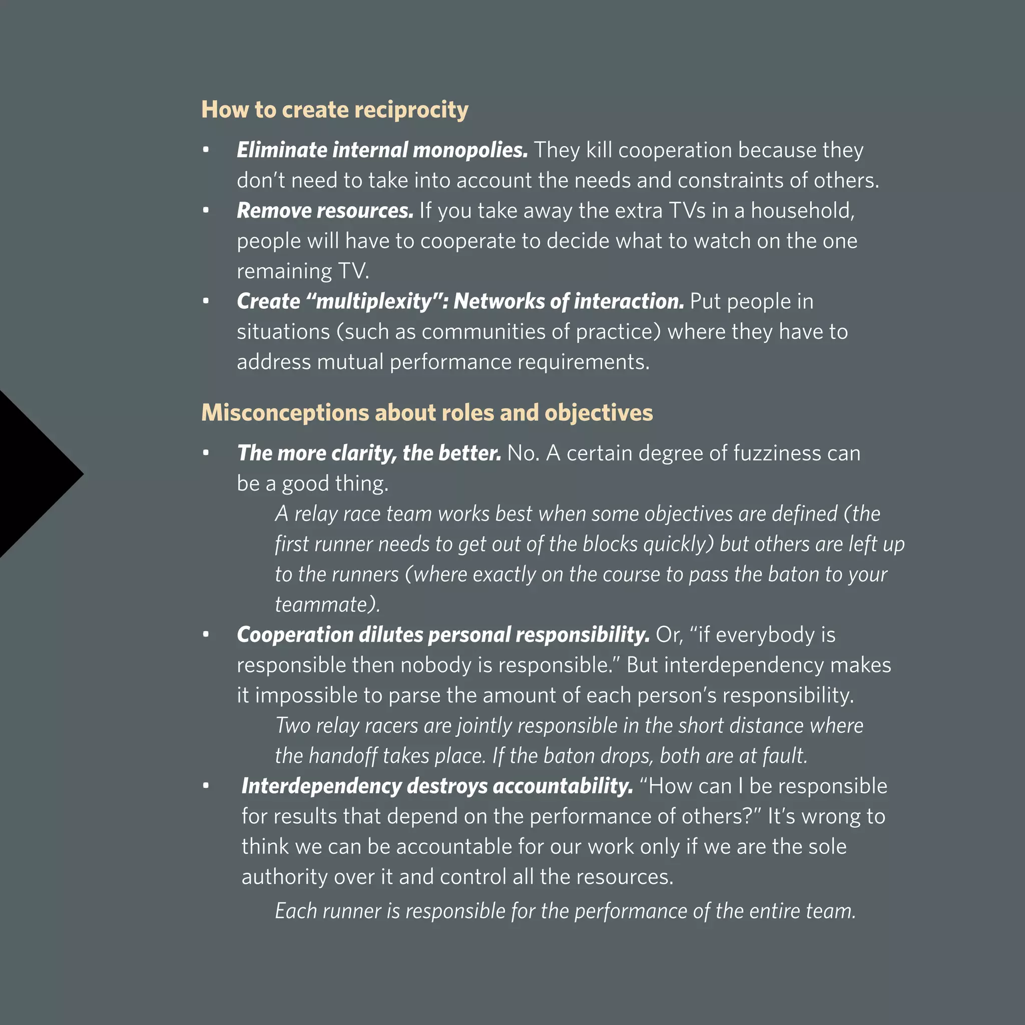 How to create reciprocity
•	 Eliminate internal monopolies. They kill cooperation because they 		
	 don’t need to take into account the needs and constraints of others.
•	 Remove resources. If you take away the extra TVs in a household, 		
	 people will have to cooperate to decide what to watch on the one 		
	 remaining TV.
•	 Create “multiplexity”: Networks of interaction. Put people in
	 situations (such as communities of practice) where they have to 		
	 address mutual performance requirements.
Misconceptions about roles and objectives
•	 The more clarity, the better. No. A certain degree of fuzziness can 		
	 be a good thing.
	 A relay race team works best when some objectives are defined (the 	
	 first runner needs to get out of the blocks quickly) but others are left up 	
	 to the runners (where exactly on the course to pass the baton to your 	
	teammate).
•	 Cooperation dilutes personal responsibility. Or, “if everybody is
	 responsible then nobody is responsible.” But interdependency makes
	 it impossible to parse the amount of each person’s responsibility.
	 Two relay racers are jointly responsible in the short distance where
	 the handoff takes place. If the baton drops, both are at fault.
•	 Interdependency destroys accountability. “How can I be responsible
for results that depend on the performance of others?” It’s wrong to
think we can be accountable for our work only if we are the sole
authority over it and control all the resources.
	 Each runner is responsible for the performance of the entire team.
 