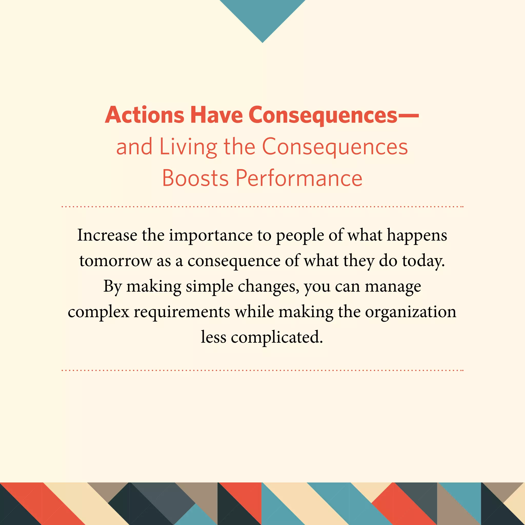 Actions Have Consequences—
and Living the Consequences
Boosts Performance
Increase the importance to people of what happens
tomorrow as a consequence of what they do today.
By making simple changes, you can manage
complex requirements while making the organization
less complicated.
 
