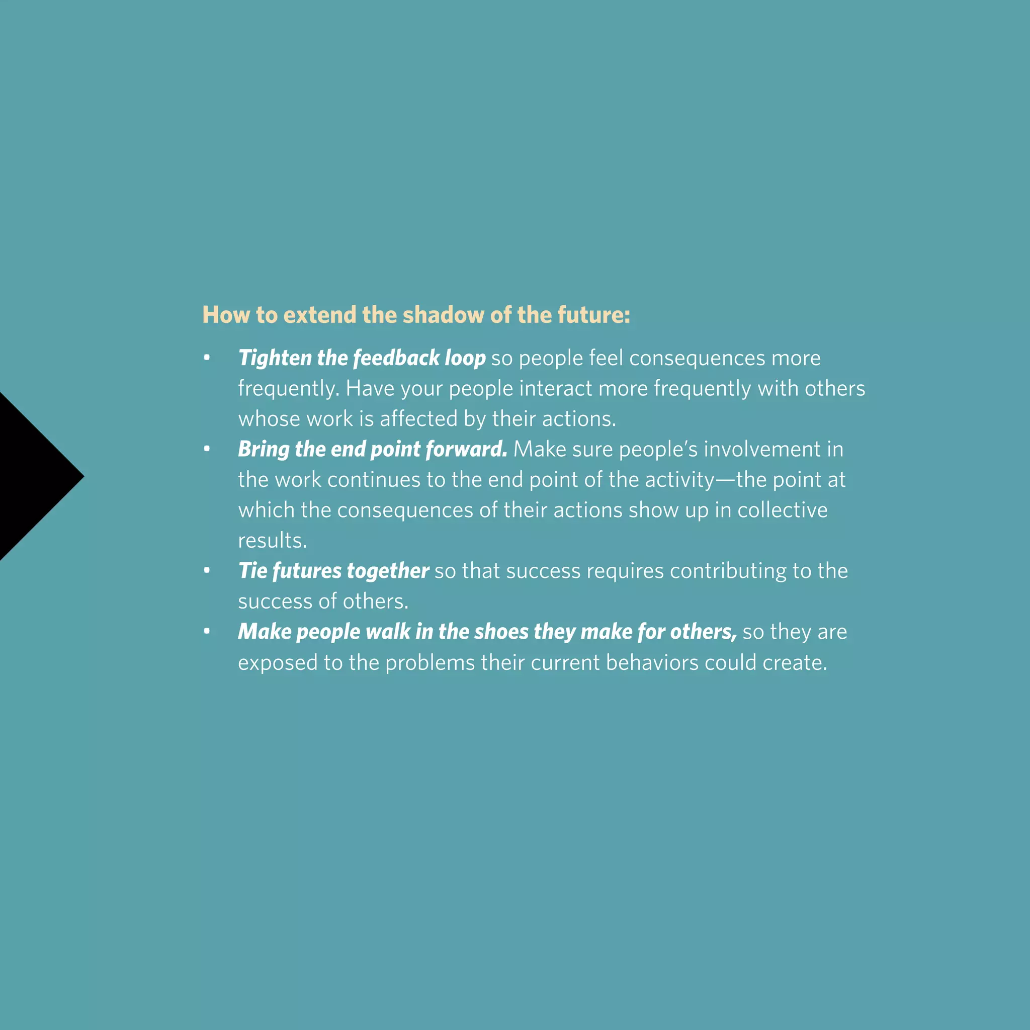 How to extend the shadow of the future:
•	 Tighten the feedback loop so people feel consequences more 		
	 frequently. Have your people interact more frequently with others 		
	 whose work is affected by their actions.
•	 Bring the end point forward. Make sure people’s involvement in 		
	 the work continues to the end point of the activity—the point at 		
	 which the consequences of their actions show up in collective 		
	results.
•	 Tie futures together so that success requires contributing to the 		
	 success of others.
•	 Make people walk in the shoes they make for others, so they are 		
	 exposed to the problems their current behaviors could create.
 