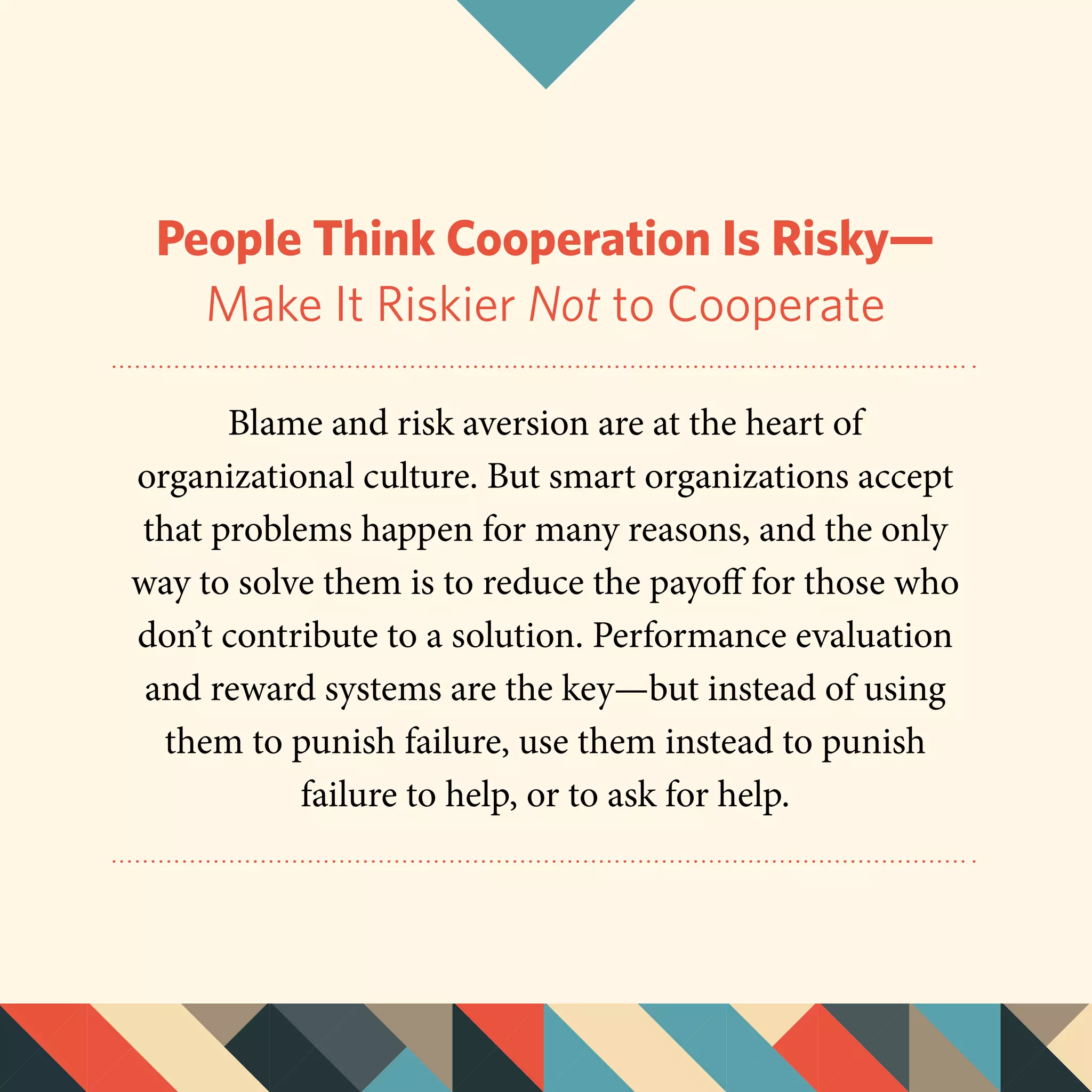 People Think Cooperation Is Risky—
Make It Riskier Not to Cooperate
Blame and risk aversion are at the heart of
organizational culture. But smart organizations accept
that problems happen for many reasons, and the only
way to solve them is to reduce the payoff for those who
don’t contribute to a solution. Performance evaluation
and reward systems are the key—but instead of using
them to punish failure, use them instead to punish
failure to help, or to ask for help.
 