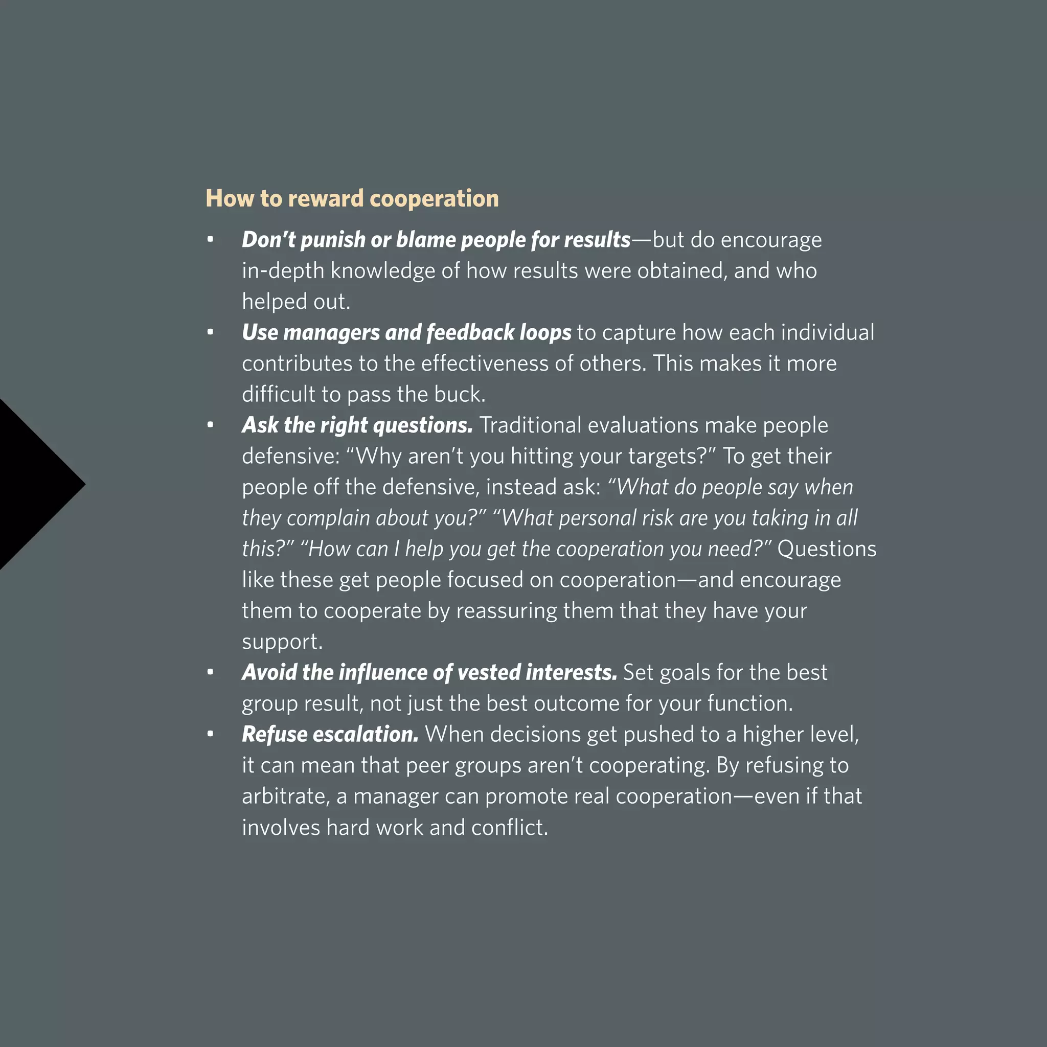 How to reward cooperation
•	 Don’t punish or blame people for results—but do encourage 		
	 in-depth knowledge of how results were obtained, and who
	 helped out.
•	 Use managers and feedback loops to capture how each individual 		
	 contributes to the effectiveness of others. This makes it more 		
	 difficult to pass the buck.
•	 Ask the right questions. Traditional evaluations make people 		
	 defensive: “Why aren’t you hitting your targets?” To get their 		
	 people off the defensive, instead ask: “What do people say when 		
	 they complain about you?” “What personal risk are you taking in all 		
	 this?” “How can I help you get the cooperation you need?” Questions 		
	 like these get people focused on cooperation—and encourage 		
	 them to cooperate by reassuring them that they have your 			
	support.
•	 Avoid the influence of vested interests. Set goals for the best
	 group result, not just the best outcome for your function.
•	 Refuse escalation. When decisions get pushed to a higher level,
	 it can mean that peer groups aren’t cooperating. By refusing to 		
	 arbitrate, a manager can promote real cooperation—even if that 		
	 involves hard work and conflict.
 