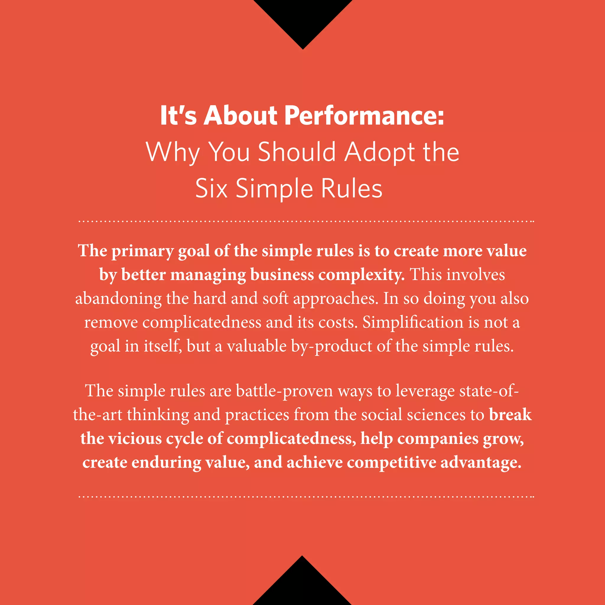 It’s About Performance:
Why You Should Adopt the
Six Simple Rulesce
The primary goal of the simple rules is to create more value
by better managing business complexity. This involves
abandoning the hard and soft approaches. In so doing you also
remove complicatedness and its costs. Simplification is not a
goal in itself, but a valuable by-product of the simple rules.
The simple rules are battle-proven ways to leverage state-of-
the-art thinking and practices from the social sciences to break
the vicious cycle of complicatedness, help companies grow,
create enduring value, and achieve competitive advantage.
 