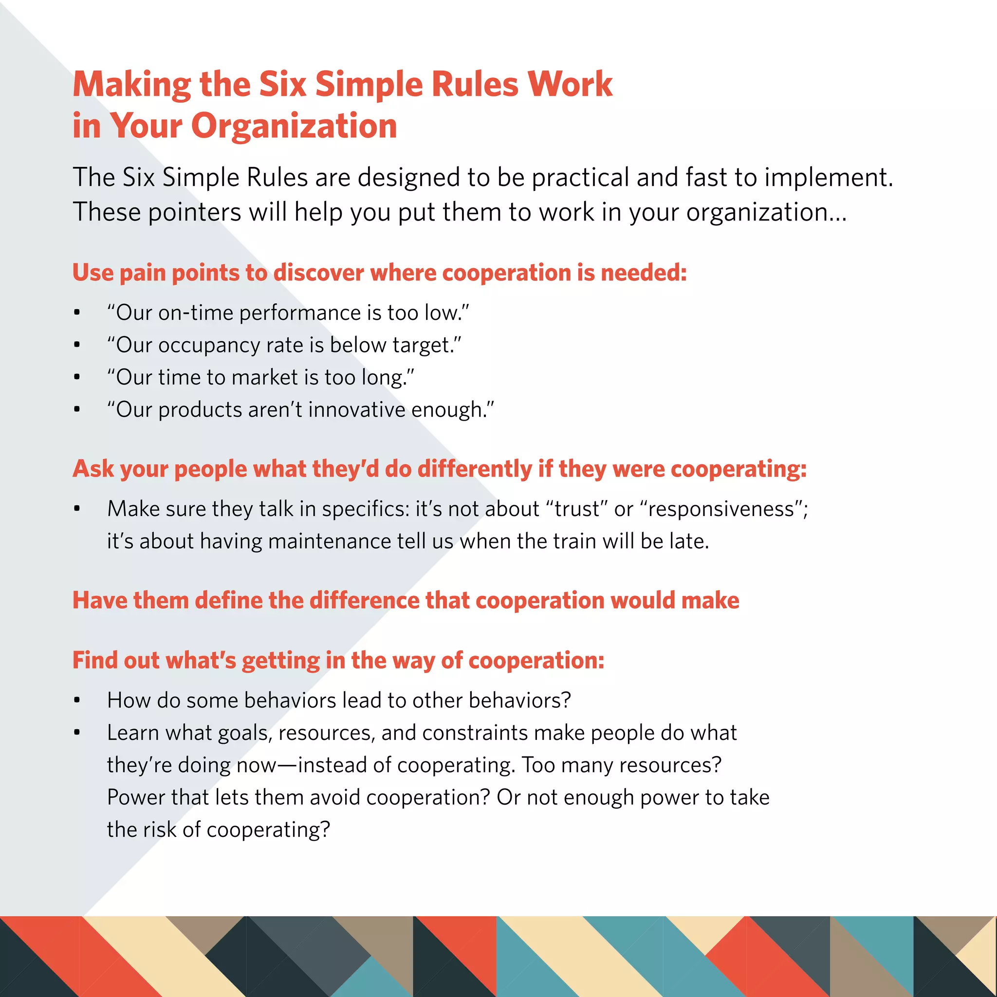 Making the Six Simple Rules Work
in Your Organization
The Six Simple Rules are designed to be practical and fast to implement.
These pointers will help you put them to work in your organization…
Use pain points to discover where cooperation is needed:
•	 “Our on-time performance is too low.”
•	 “Our occupancy rate is below target.”
•	 “Our time to market is too long.”
•	 “Our products aren’t innovative enough.”
Ask your people what they’d do differently if they were cooperating:
•	 Make sure they talk in specifics: it’s not about “trust” or “responsiveness”; 		
	 it’s about having maintenance tell us when the train will be late.
Have them define the difference that cooperation would make
Find out what’s getting in the way of cooperation:
•	 How do some behaviors lead to other behaviors?
•	 Learn what goals, resources, and constraints make people do what
	 they’re doing now—instead of cooperating. Too many resources?
	 Power that lets them avoid cooperation? Or not enough power to take
	 the risk of cooperating?
 