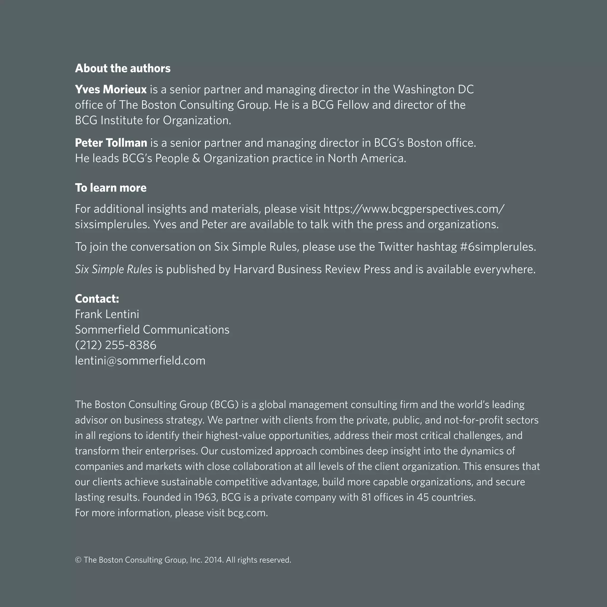 About the authors
Yves Morieux is a senior partner and managing director in the Washington DC
office of The Boston Consulting Group. He is a BCG Fellow and director of the
BCG Institute for Organization.
Peter Tollman is a senior partner and managing director in BCG’s Boston office.
He leads BCG’s People & Organization practice in North America.
To learn more
For additional insights and materials, please visit https://www.bcgperspectives.com/
sixsimplerules. Yves and Peter are available to talk with the press and organizations.
To join the conversation on Six Simple Rules, please use the Twitter hashtag #6simplerules.
Six Simple Rules is published by Harvard Business Review Press and is available everywhere.
Contact:
Frank Lentini
Sommerfield Communications
(212) 255-8386
lentini@sommerfield.com
The Boston Consulting Group (BCG) is a global management consulting firm and the world’s leading
advisor on business strategy. We partner with clients from the private, public, and not-for-profit sectors
in all regions to identify their highest-value opportunities, address their most critical challenges, and
transform their enterprises. Our customized approach combines deep insight into the dynamics of
companies and markets with close collaboration at all levels of the client organization. This ensures that
our clients achieve sustainable competitive advantage, build more capable organizations, and secure
lasting results. Founded in 1963, BCG is a private company with 81 offices in 45 countries.
For more information, please visit bcg.com.
© The Boston Consulting Group, Inc. 2014. All rights reserved.
 