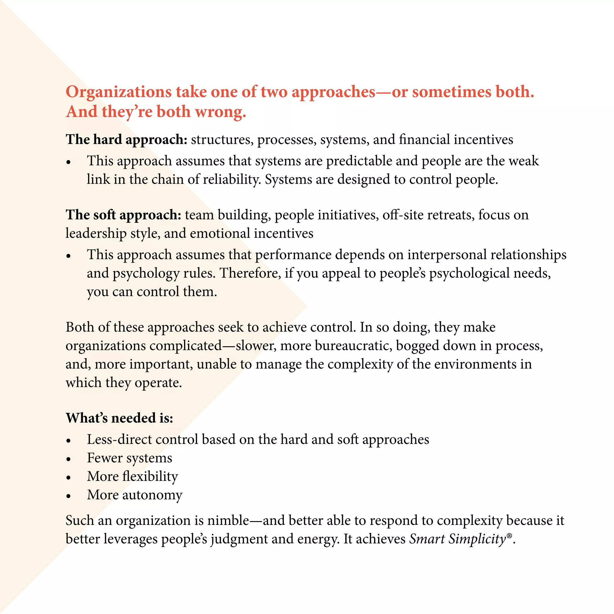 Organizations take one of two approaches—or sometimes both.
And they’re both wrong.
The hard approach: structures, processes, systems, and financial incentives
•	 This approach assumes that systems are predictable and people are the weak
	 link in the chain of reliability. Systems are designed to control people.
The soft approach: team building, people initiatives, off-site retreats, focus on
leadership style, and emotional incentives
•	 This approach assumes that performance depends on interpersonal relationships 		
	 and psychology rules. Therefore, if you appeal to people’s psychological needs,
	 you can control them.
Both of these approaches seek to achieve control. In so doing, they make
organizations complicated—slower, more bureaucratic, bogged down in process,
and, more important, unable to manage the complexity of the environments in
which they operate.
What’s needed is:
•	 Less-direct control based on the hard and soft approaches
•	 Fewer systems
•	 More flexibility
•	 More autonomy
Such an organization is nimble—and better able to respond to complexity because it
better leverages people’s judgment and energy. It achieves Smart Simplicity®.
 