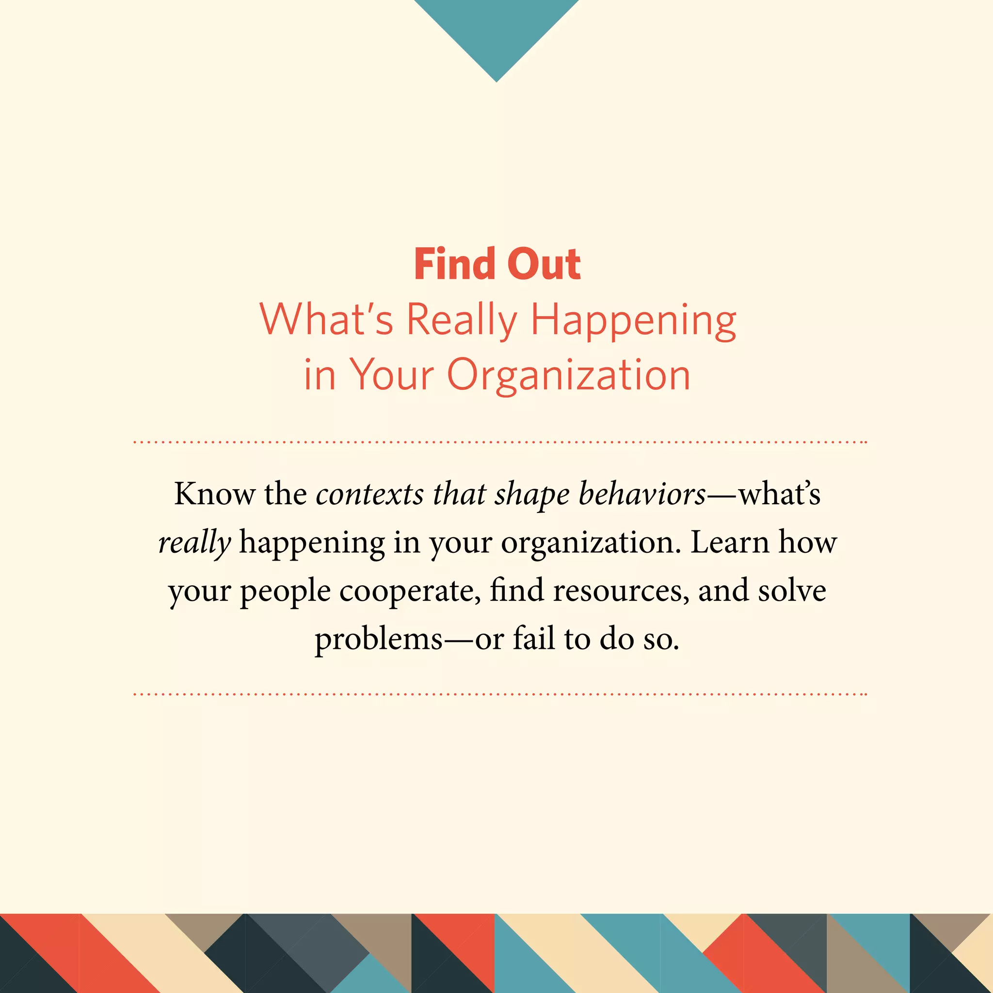 Find Out
What’s Really Happening
in Your Organization
Know the contexts that shape behaviors—what’s
really happening in your organization. Learn how
your people cooperate, find resources, and solve
problems—or fail to do so.
 