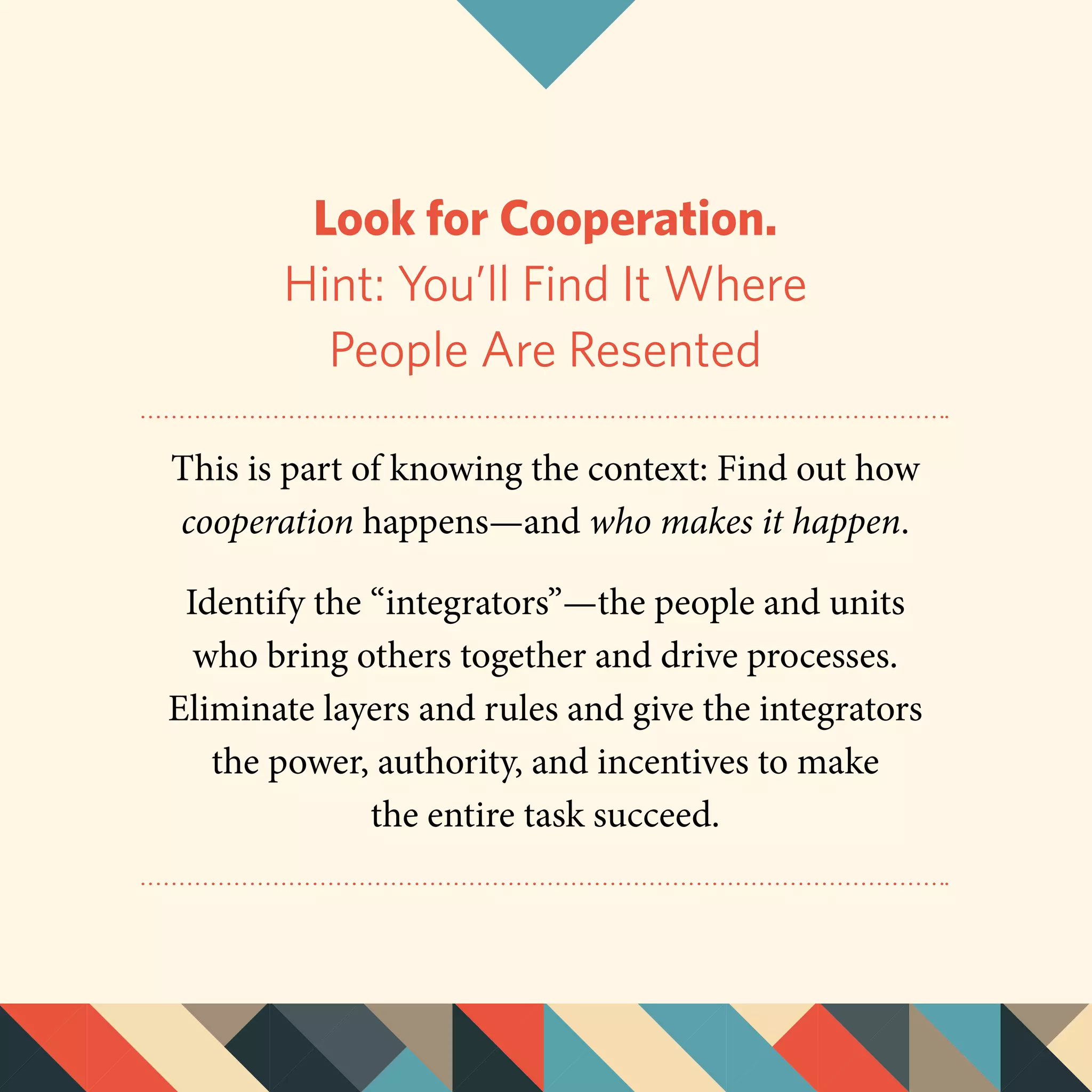 Look for Cooperation.
Hint: You’ll Find It Where
People Are Resented
This is part of knowing the context: Find out how
cooperation happens—and who makes it happen.
Identify the “integrators”—the people and units
who bring others together and drive processes.
Eliminate layers and rules­and give the integrators
the power, authority, and incentives to make
the entire task succeed.
 