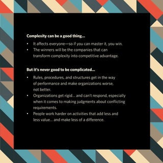Complexity can be a good thing…
•	 It affects everyone—so if you can master it, you win.
•	 The winners will be the companies that can
	 transform complexity into competitive advantage.
But it’s never good to be complicated…
•	 Rules, procedures, and structures get in the way
	 of performance and make organizations worse,
	 not better.
•	 Organizations get rigid… and can’t respond, especially 			
	 when it comes to making judgments about conflicting 			
	requirements.
•	 People work harder on activities that add less and 				
	 less value… and make less of a difference.
 