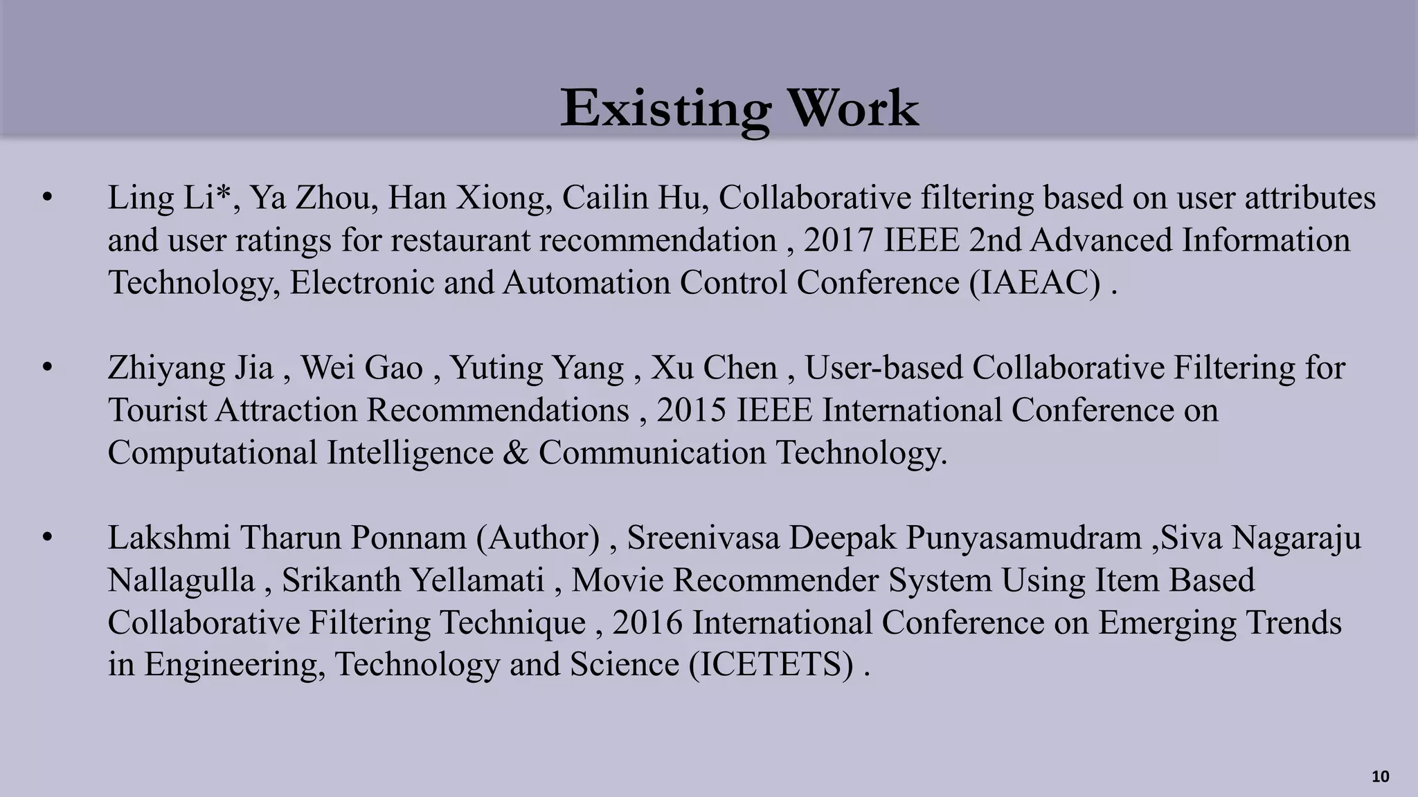 Existing Work
• Ling Li*, Ya Zhou, Han Xiong, Cailin Hu, Collaborative filtering based on user attributes
and user ratings for restaurant recommendation , 2017 IEEE 2nd Advanced Information
Technology, Electronic and Automation Control Conference (IAEAC) .
• Zhiyang Jia , Wei Gao , Yuting Yang , Xu Chen , User-based Collaborative Filtering for
Tourist Attraction Recommendations , 2015 IEEE International Conference on
Computational Intelligence & Communication Technology.
• Lakshmi Tharun Ponnam (Author) , Sreenivasa Deepak Punyasamudram ,Siva Nagaraju
Nallagulla , Srikanth Yellamati , Movie Recommender System Using Item Based
Collaborative Filtering Technique , 2016 International Conference on Emerging Trends
in Engineering, Technology and Science (ICETETS) .
10
 