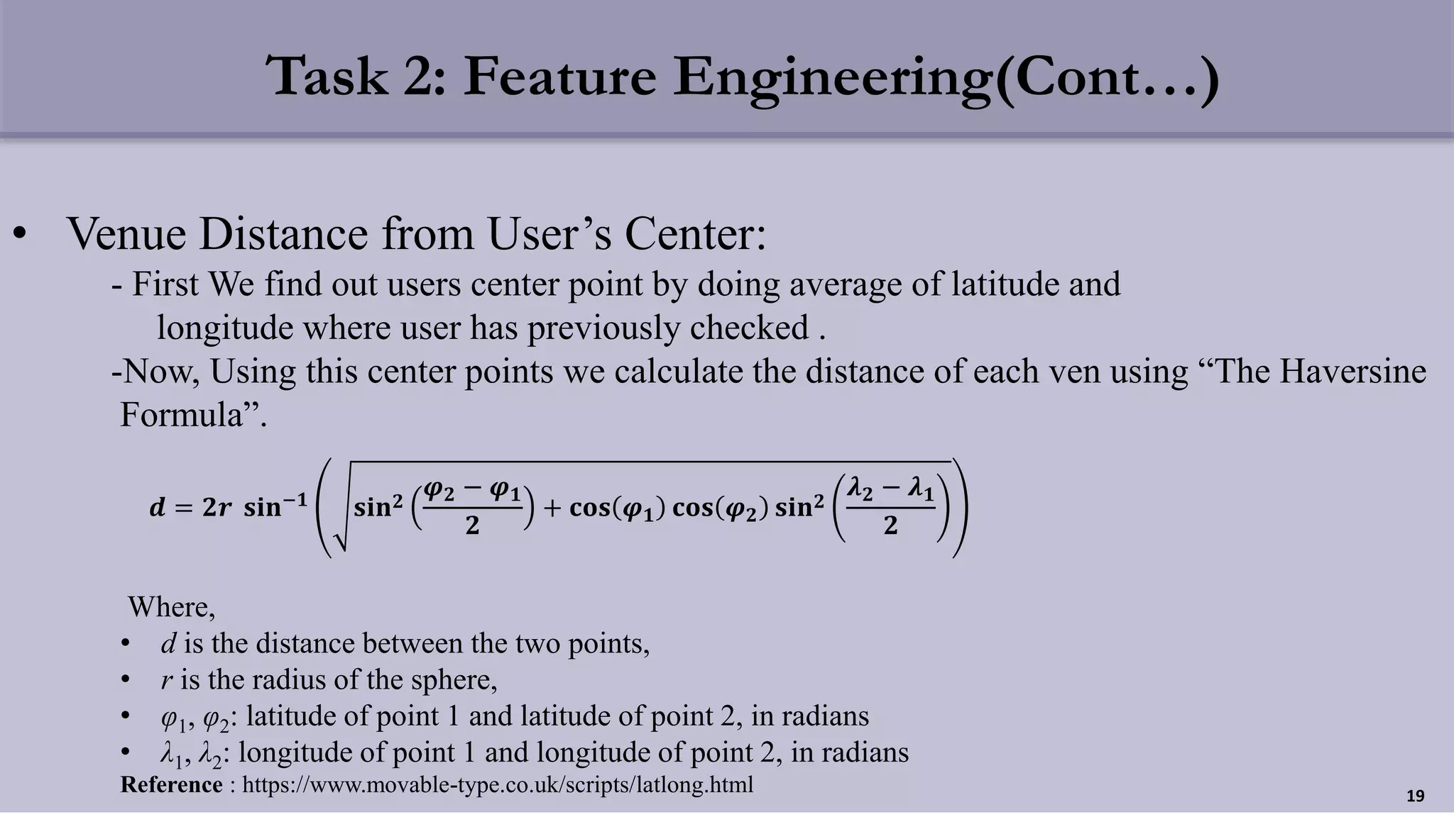 Task 2: Feature Engineering(Cont…)
• Venue Distance from User’s Center:
- First We find out users center point by doing average of latitude and
longitude where user has previously checked .
-Now, Using this center points we calculate the distance of each ven using “The Haversine
Formula”.
Where,
• d is the distance between the two points,
• r is the radius of the sphere,
• φ1, φ2: latitude of point 1 and latitude of point 2, in radians
• λ1, λ2: longitude of point 1 and longitude of point 2, in radians
Reference : https://www.movable-type.co.uk/scripts/latlong.html 19
𝒅 = 𝟐𝒓 𝐬𝐢𝐧−𝟏
𝐬𝐢𝐧 𝟐
𝝋 𝟐 − 𝝋 𝟏
𝟐
+ 𝐜𝐨𝐬 𝝋 𝟏 𝐜𝐨𝐬 𝝋 𝟐 𝐬𝐢𝐧 𝟐
𝝀 𝟐 − 𝝀 𝟏
𝟐
 