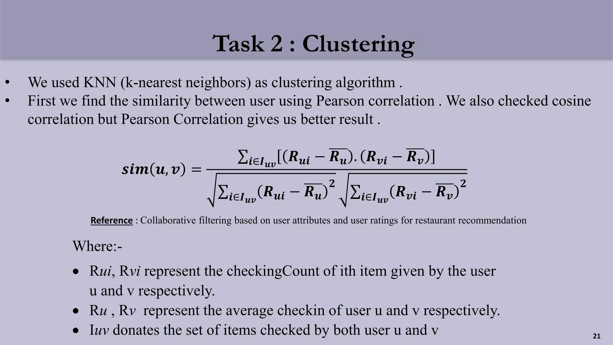 Task 2 : Clustering
• We used KNN (k-nearest neighbors) as clustering algorithm .
• First we find the similarity between user using Pearson correlation . We also checked cosine
correlation but Pearson Correlation gives us better result .
Where:-
 Rui, Rvi represent the checkingCount of ith item given by the user
u and v respectively.
 Ru , Rv represent the average checkin of user u and v respectively.
 Iuv donates the set of items checked by both user u and v
𝒔𝒊𝒎 𝒖, 𝒗 =
𝒊∈𝑰 𝒖𝒗
𝑹 𝒖𝒊 − 𝑹 𝒖 . 𝑹 𝒗𝒊 − 𝑹 𝒗
𝒊∈𝑰 𝒖𝒗
𝑹 𝒖𝒊 − 𝑹 𝒖
𝟐
𝒊∈𝑰 𝒖𝒗
𝑹 𝒗𝒊 − 𝑹 𝒗
𝟐
21
Reference : Collaborative filtering based on user attributes and user ratings for restaurant recommendation
 