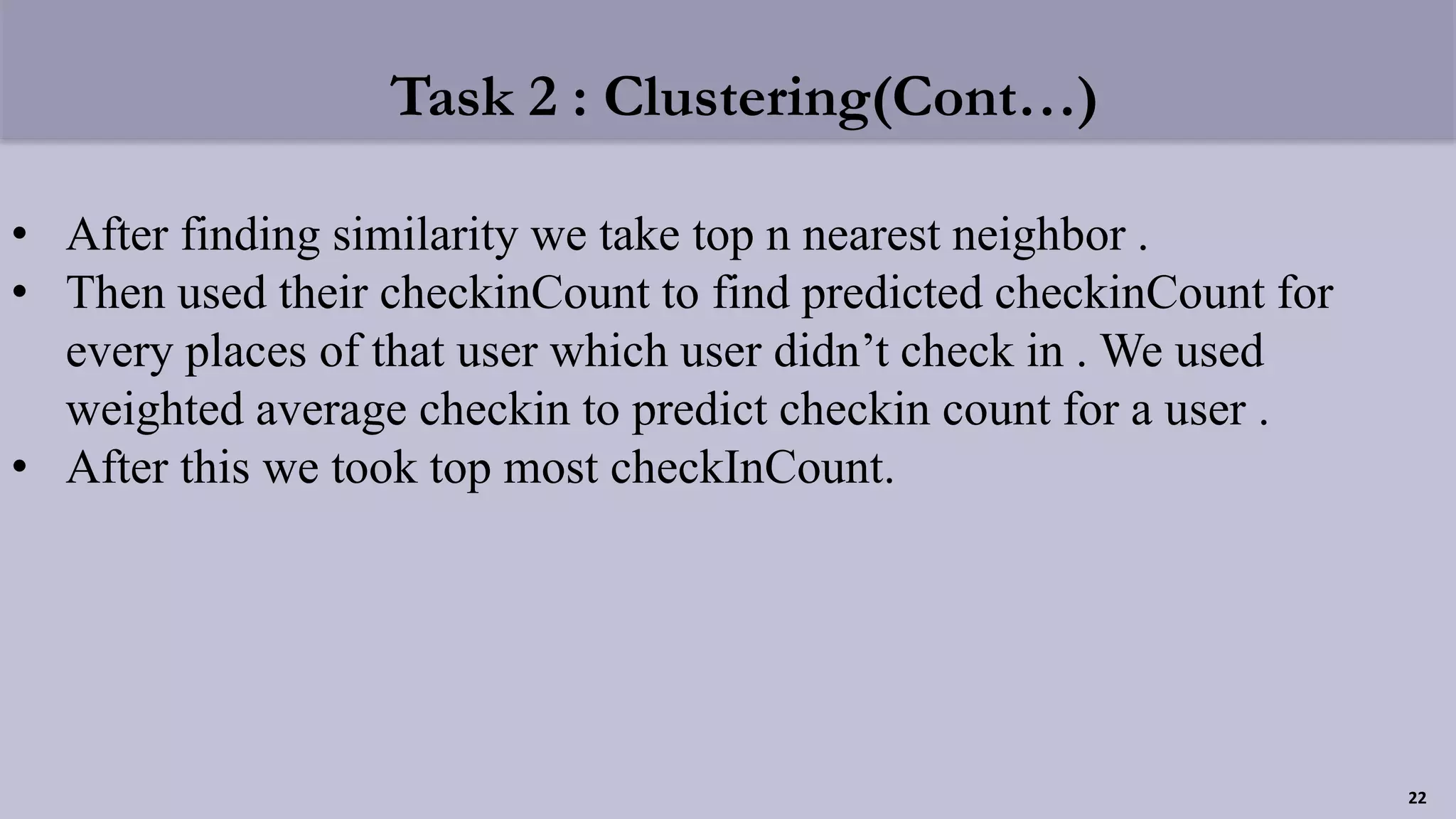 Task 2 : Clustering(Cont…)
• After finding similarity we take top n nearest neighbor .
• Then used their checkinCount to find predicted checkinCount for
every places of that user which user didn’t check in . We used
weighted average checkin to predict checkin count for a user .
• After this we took top most checkInCount.
22
 