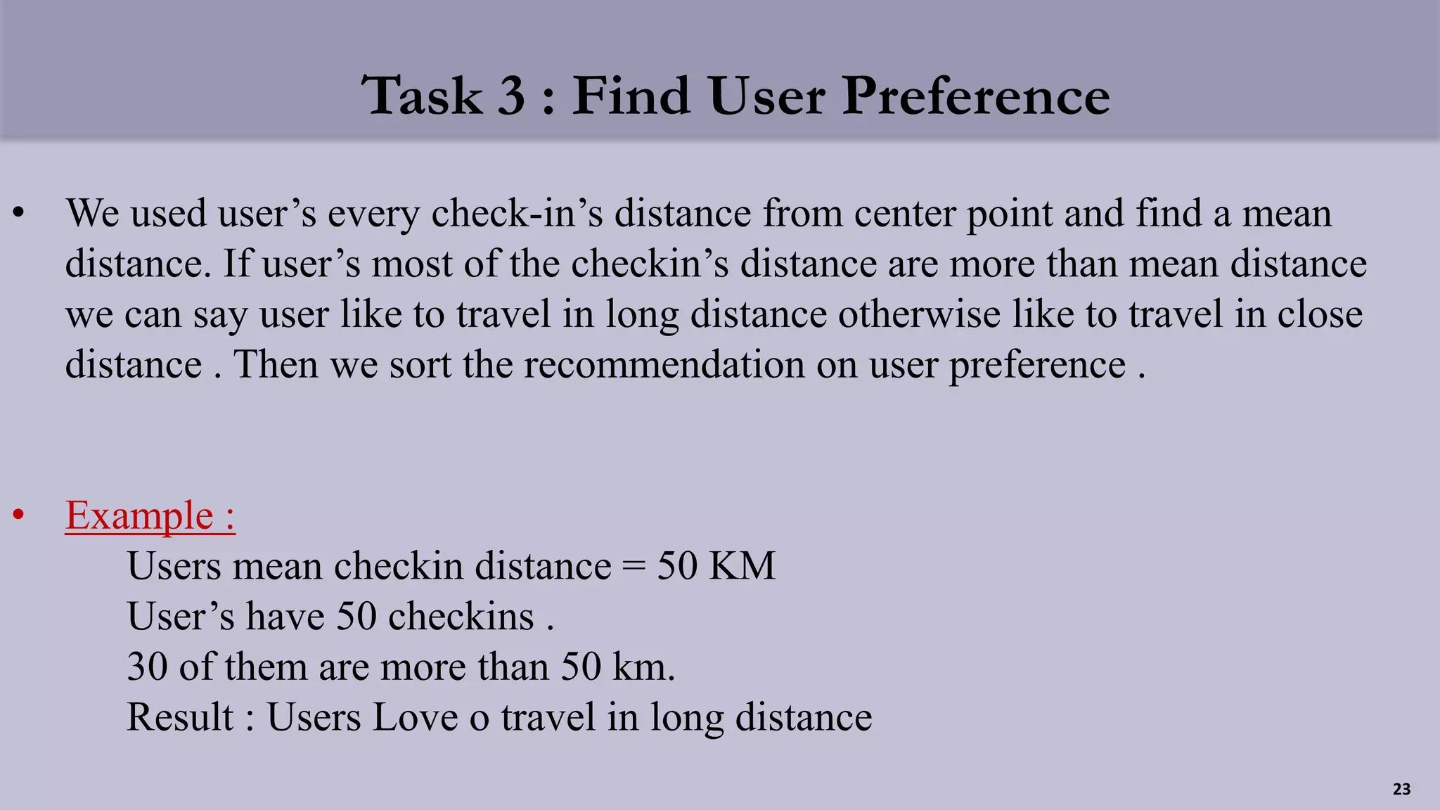 Task 3 : Find User Preference
• We used user’s every check-in’s distance from center point and find a mean
distance. If user’s most of the checkin’s distance are more than mean distance
we can say user like to travel in long distance otherwise like to travel in close
distance . Then we sort the recommendation on user preference .
• Example :
Users mean checkin distance = 50 KM
User’s have 50 checkins .
30 of them are more than 50 km.
Result : Users Love o travel in long distance
23
 
